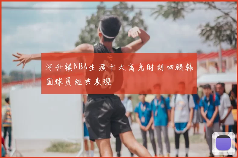 河升镇NBA生涯十大高光时刻回顾韩国球员经典表现