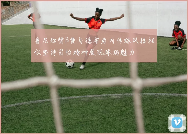 鲁尼称赞B费与德布劳内传球风格相似坚持冒险精神展现球场魅力