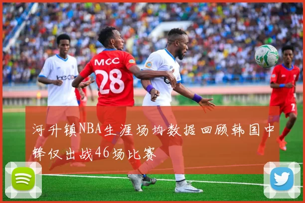 河升镇NBA生涯场均数据回顾韩国中锋仅出战46场比赛