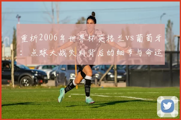重析2006年世界杯英格兰vs葡萄牙:点球大战失利背后的细节与命运