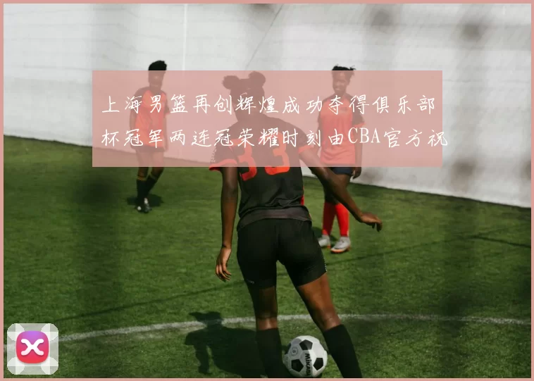 上海男篮再创辉煌成功夺得俱乐部杯冠军两连冠荣耀时刻由CBA官方祝贺