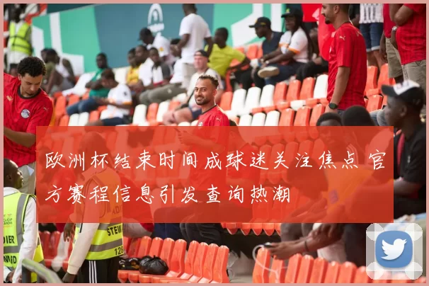 欧洲杯结束时间成球迷关注焦点 官方赛程信息引发查询热潮