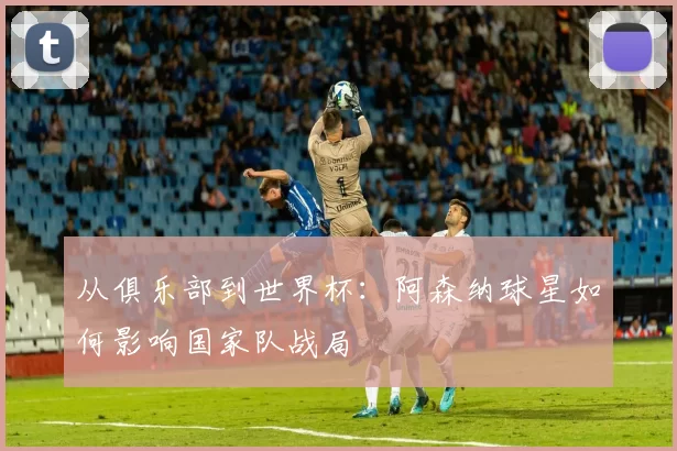 从俱乐部到世界杯:阿森纳球星如何影响国家队战局