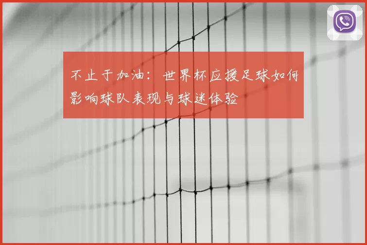 不止于加油:世界杯应援足球如何影响球队表现与球迷体验