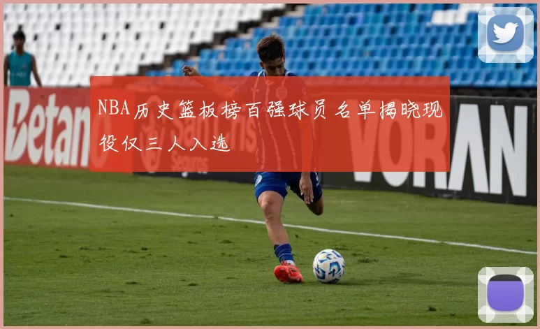 NBA历史篮板榜百强球员名单揭晓现役仅三人入选