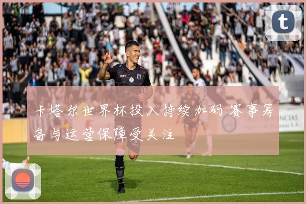 卡塔尔世界杯投入持续加码 赛事筹备与运营保障受关注