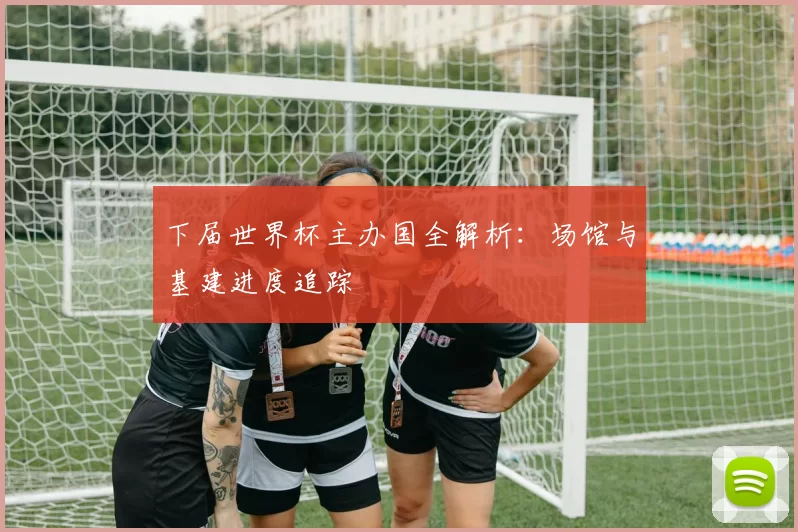 下届世界杯主办国全解析:场馆与基建进度追踪