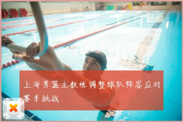 上海男篮主教练调整球队阵容应对赛季挑战