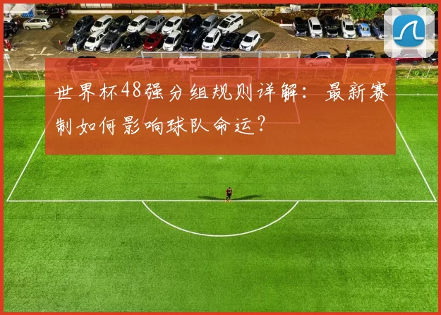 世界杯48强分组规则详解:最新赛制如何影响球队命运?