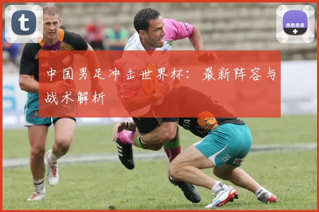 中国男足冲击世界杯:最新阵容与战术解析