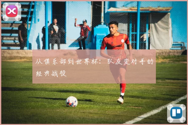 从俱乐部到世界杯:队友变对手的经典战役