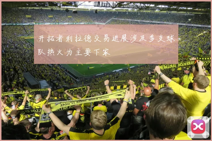 开拓者利拉德交易进展涉及多支球队热火为主要下家