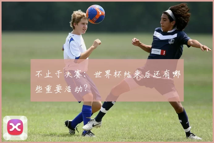不止于决赛：世界杯结束后还有哪些重要活动？
