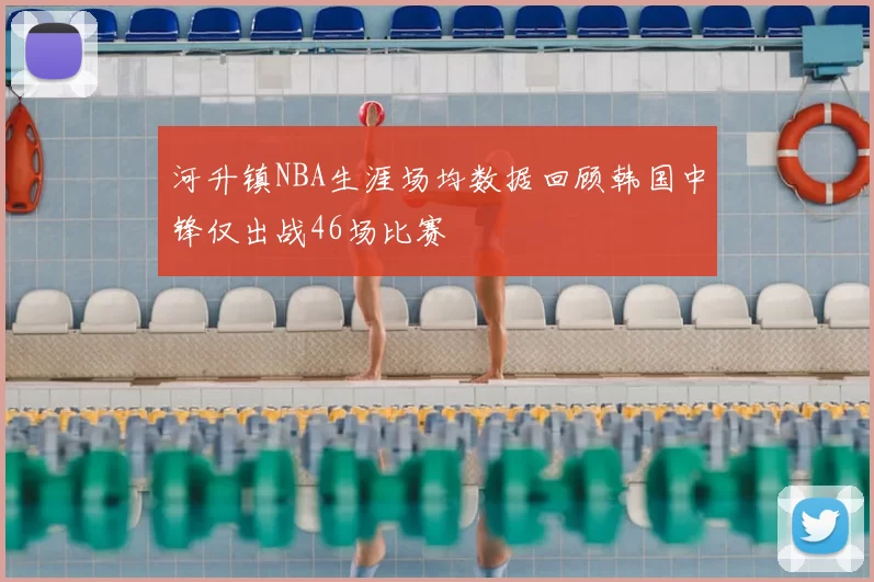 河升镇NBA生涯场均数据回顾韩国中锋仅出战46场比赛