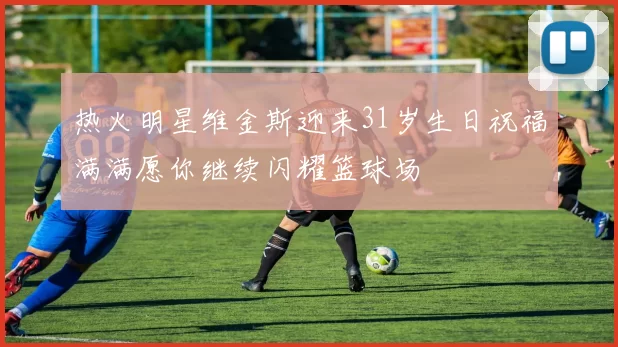 热火明星维金斯迎来31岁生日祝福满满愿你继续闪耀篮球场