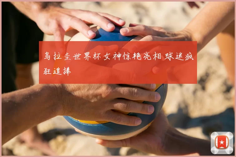 乌拉圭世界杯女神惊艳亮相 球迷疯狂追捧