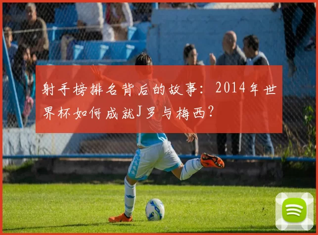 射手榜排名背后的故事：2014年世界杯如何成就J罗与梅西？