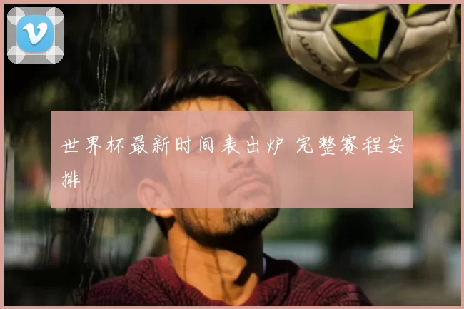 世界杯最新时间表出炉 完整赛程安排