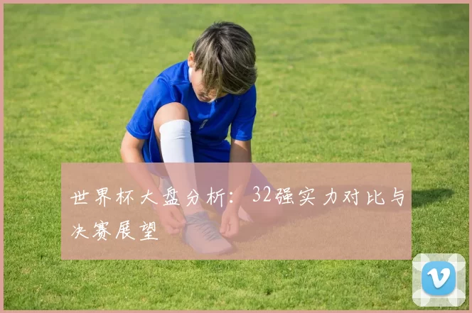 世界杯大盘分析:32强实力对比与决赛展望