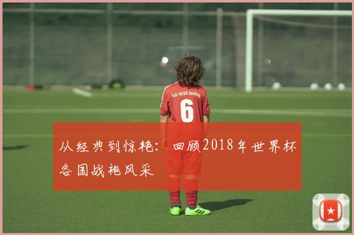 从经典到惊艳：回顾2018年世界杯各国战袍风采