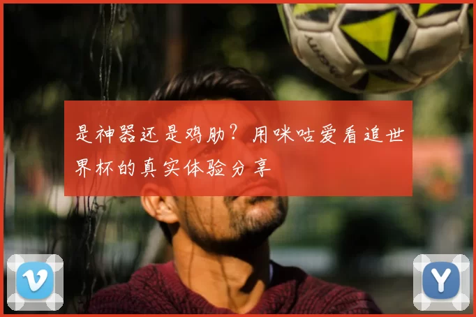 是神器还是鸡肋？用咪咕爱看追世界杯的真实体验分享