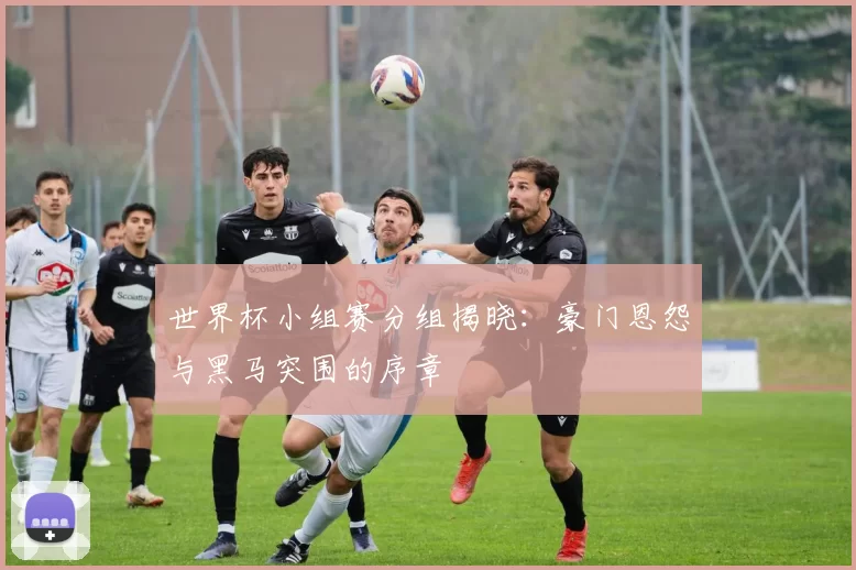 世界杯小组赛分组揭晓：豪门恩怨与黑马突围的序章