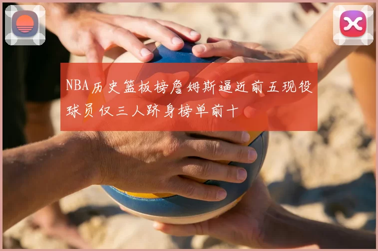 NBA历史篮板榜詹姆斯逼近前五现役球员仅三人跻身榜单前十