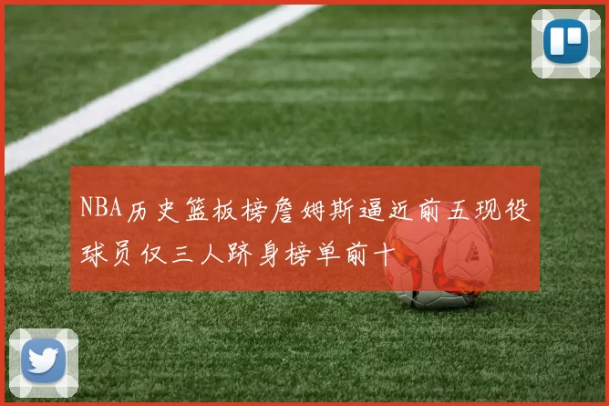 NBA历史篮板榜詹姆斯逼近前五现役球员仅三人跻身榜单前十