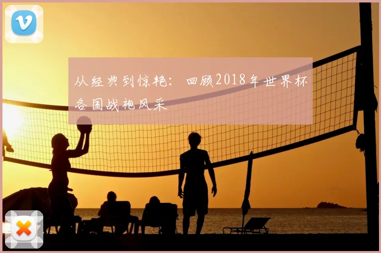 从经典到惊艳:回顾2018年世界杯各国战袍风采