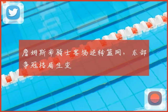 詹姆斯率骑士客场逆转篮网，东部争冠格局生变