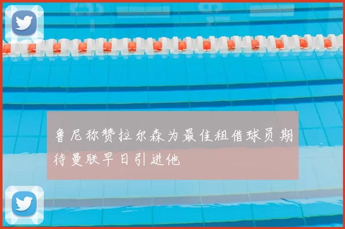 鲁尼称赞拉尔森为最佳租借球员期待曼联早日引进他