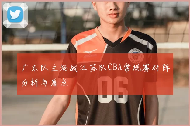 广东队主场战江苏队CBA常规赛对阵分析与看点