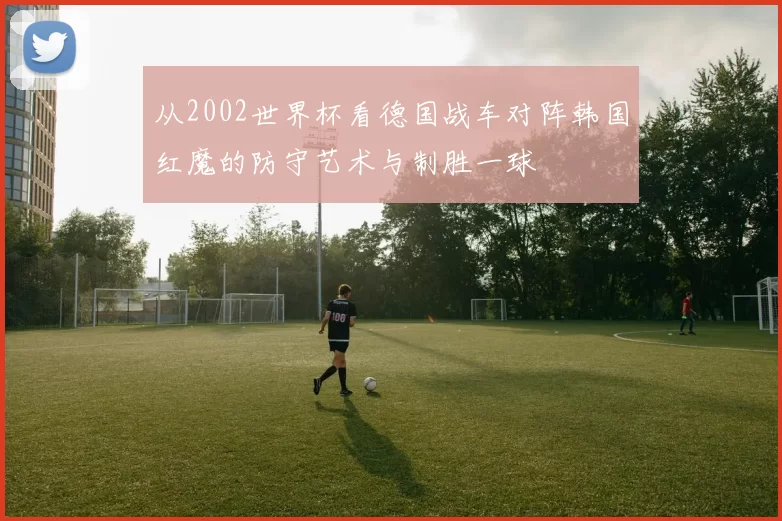 从2002世界杯看德国战车对阵韩国红魔的防守艺术与制胜一球