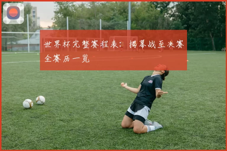 世界杯完整赛程表:揭幕战至决赛全赛历一览