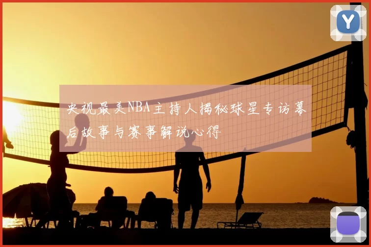 央视最美NBA主持人揭秘球星专访幕后故事与赛事解说心得