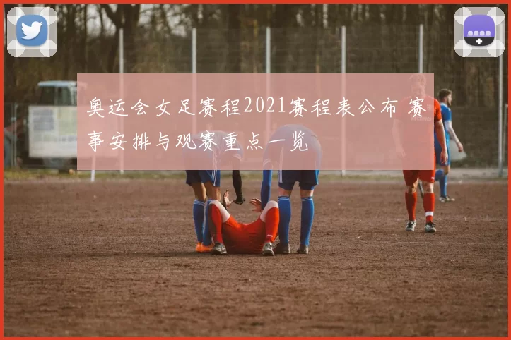 奥运会女足赛程2021赛程表公布 赛事安排与观赛重点一览