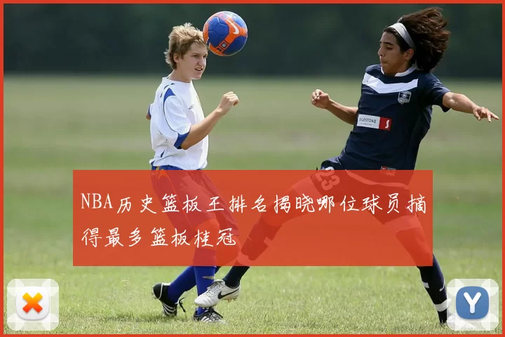 NBA历史篮板王排名揭晓哪位球员摘得最多篮板桂冠