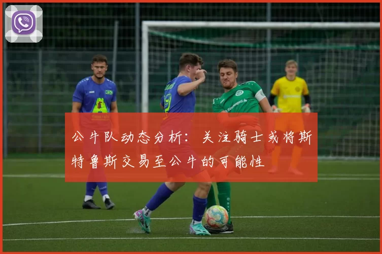 公牛队动态分析:关注骑士或将斯特鲁斯交易至公牛的可能性
