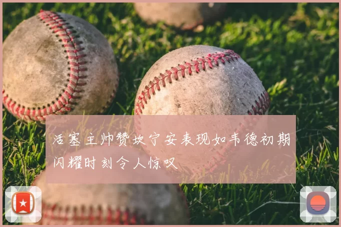 活塞主帅赞坎宁安表现如韦德初期闪耀时刻令人惊叹