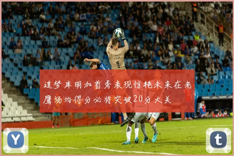追梦库明加首秀表现惊艳未来在老鹰场均得分必将突破20分大关