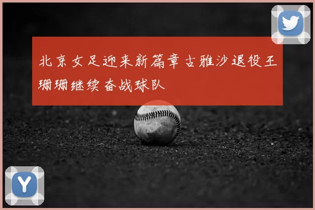 北京女足迎来新篇章古雅沙退役王珊珊继续奋战球队
