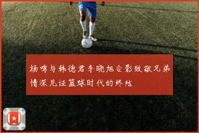 杨鸣与韩德君李晓旭合影致敬兄弟情深见证篮球时代的终结