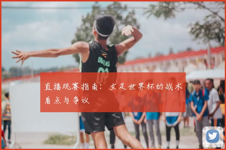 直播观赛指南:女足世界杯的战术看点与争议