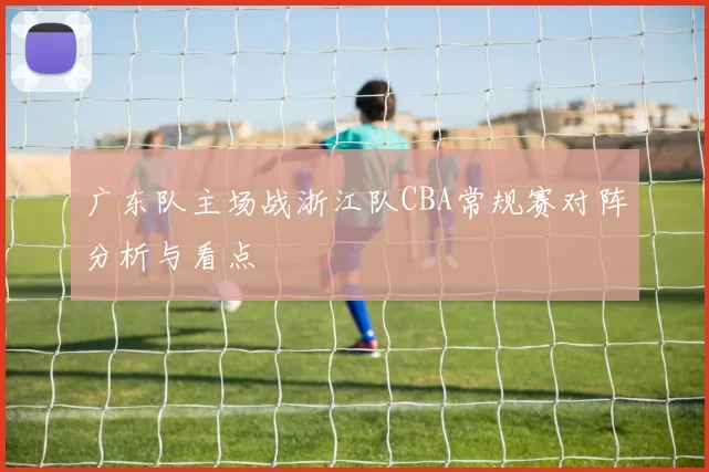广东队主场战浙江队CBA常规赛对阵分析与看点