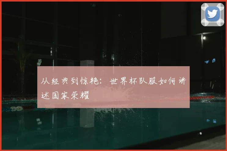从经典到惊艳:世界杯队服如何讲述国家荣耀