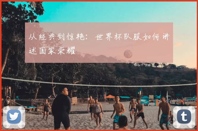 从经典到惊艳：世界杯队服如何讲述国家荣耀
