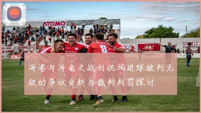 海港与河南之战刘祝润进球被判无效的争议分析与裁判判罚探讨