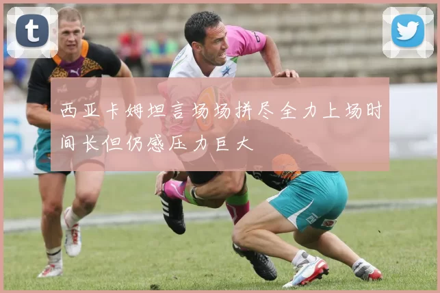 西亚卡姆坦言场场拼尽全力上场时间长但仍感压力巨大
