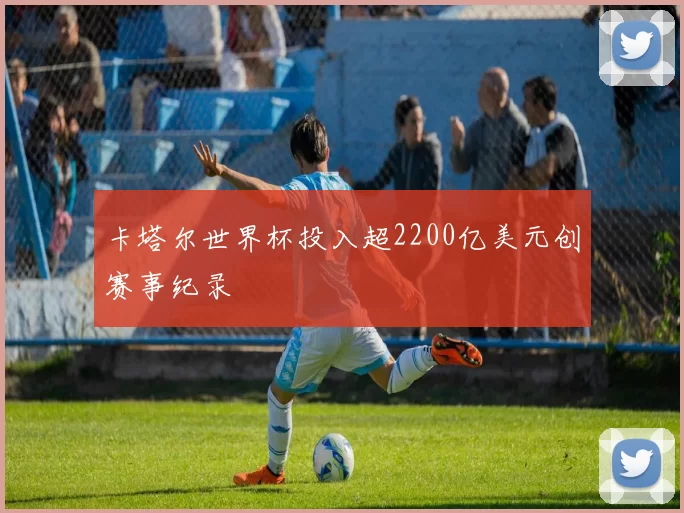 卡塔尔世界杯投入超2200亿美元创赛事纪录