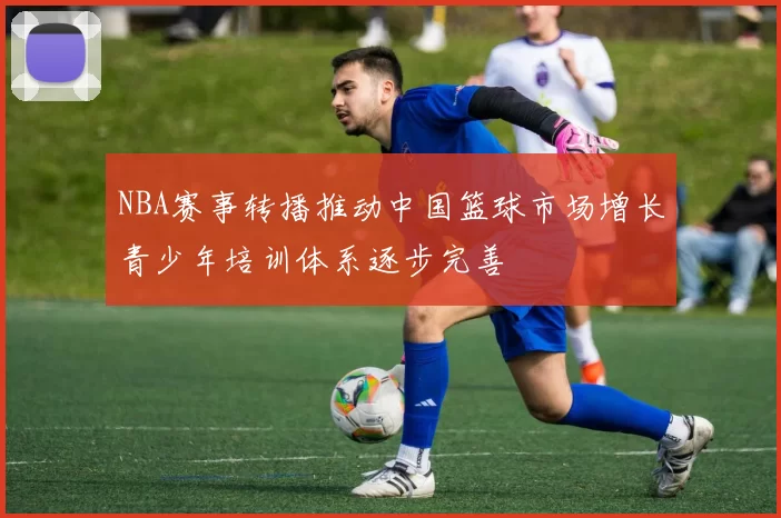 NBA赛事转播推动中国篮球市场增长青少年培训体系逐步完善